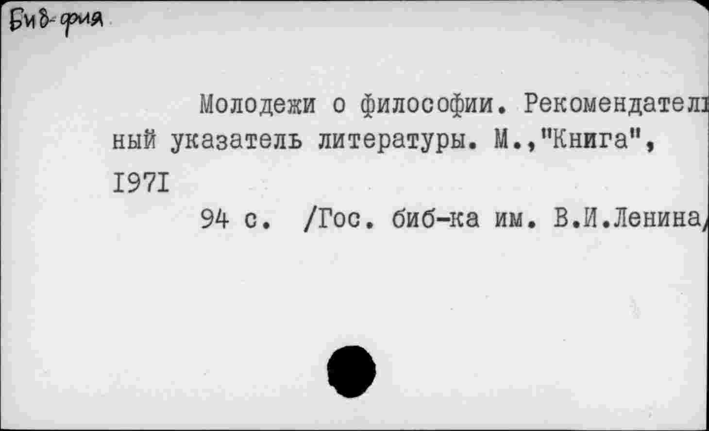 ﻿
Молодежи о философии. Рекомендател ный указатель литературы. М.,’’Книга", 1971
94 с. /Гос. биб-ка им. В.И.Ленина